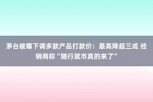 茅台被曝下调多款产品打款价：最高降超三成 经销商称“随行就市真的来了”