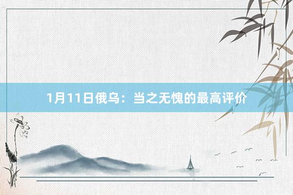 1月11日俄乌：当之无愧的最高评价