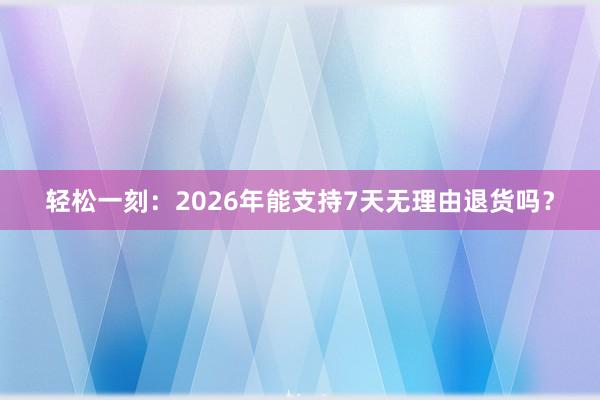 轻松一刻：2026年能支持7天无理由退货吗？
