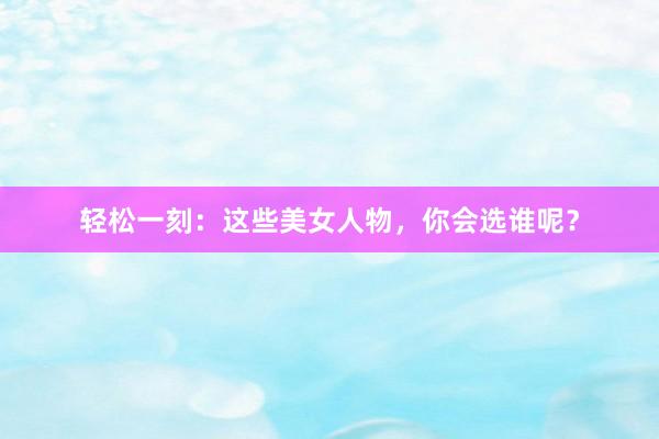 轻松一刻：这些美女人物，你会选谁呢？