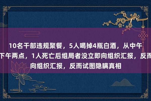 10名干部违规聚餐，5人喝掉4瓶白酒，从中午十二点持续到下午两点，1人死亡后组局者没立即向组织汇报，反而试图隐瞒真相