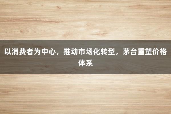 以消费者为中心，推动市场化转型，茅台重塑价格体系