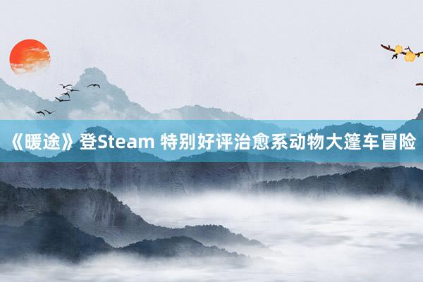 《暖途》登Steam 特别好评治愈系动物大篷车冒险