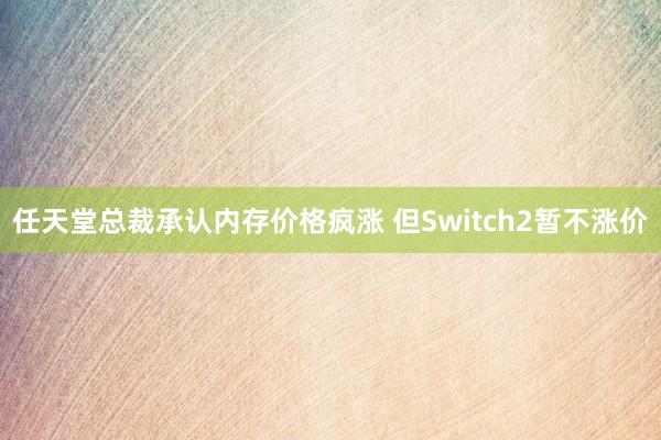 任天堂总裁承认内存价格疯涨 但Switch2暂不涨价