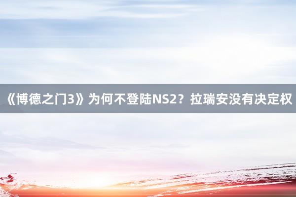 《博德之门3》为何不登陆NS2？拉瑞安没有决定权