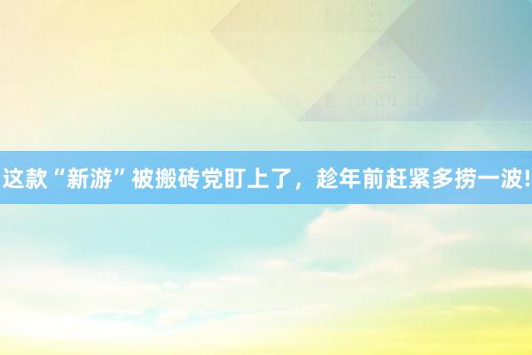 这款“新游”被搬砖党盯上了，趁年前赶紧多捞一波!