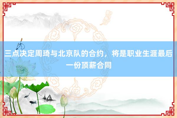三点决定周琦与北京队的合约，将是职业生涯最后一份顶薪合同