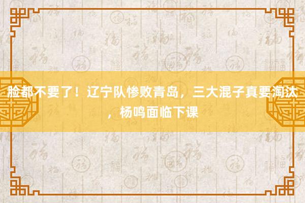 脸都不要了！辽宁队惨败青岛，三大混子真要淘汰，杨鸣面临下课