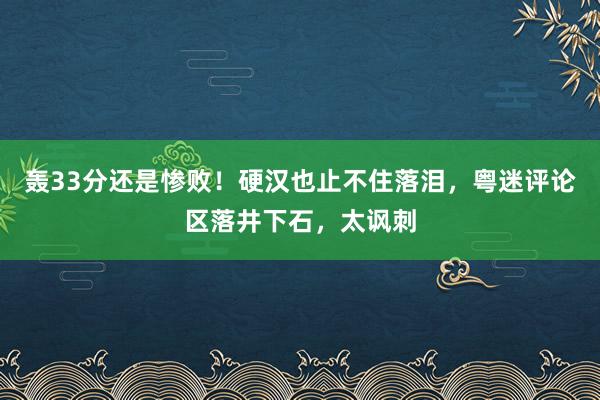 轰33分还是惨败！硬汉也止不住落泪，粤迷评论区落井下石，太讽刺