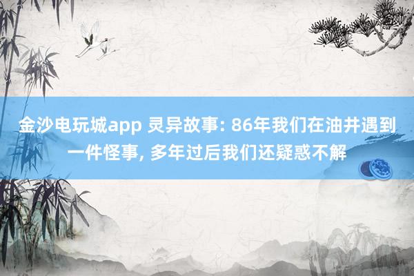 金沙电玩城app 灵异故事: 86年我们在油井遇到一件怪事, 多年过后我们还疑惑不解