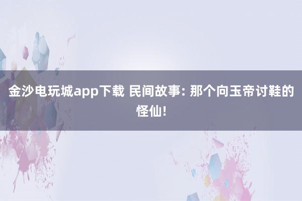 金沙电玩城app下载 民间故事: 那个向玉帝讨鞋的怪仙!
