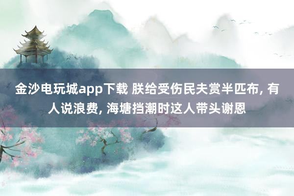 金沙电玩城app下载 朕给受伤民夫赏半匹布, 有人说浪费, 海塘挡潮时这人带头谢恩