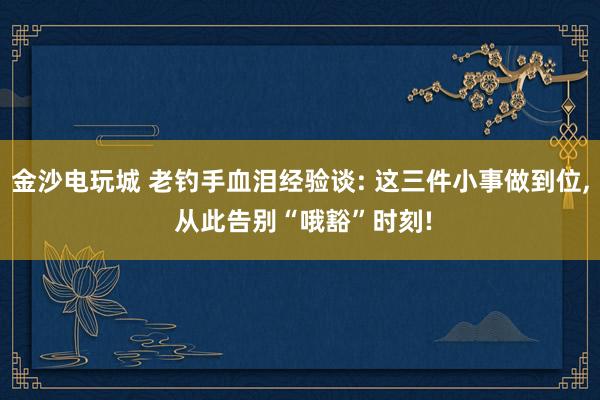 金沙电玩城 老钓手血泪经验谈: 这三件小事做到位, 从此告别“哦豁”时刻!