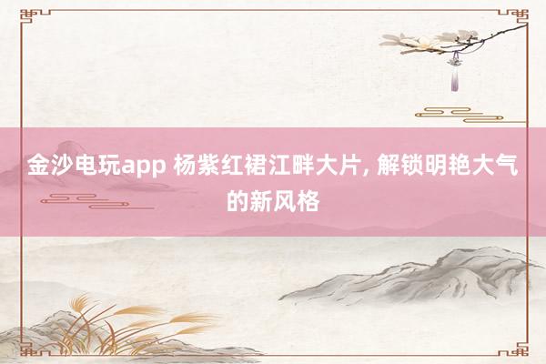 金沙电玩app 杨紫红裙江畔大片, 解锁明艳大气的新风格