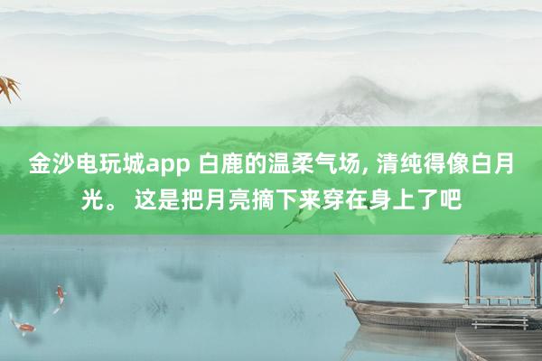 金沙电玩城app 白鹿的温柔气场, 清纯得像白月光<a href=