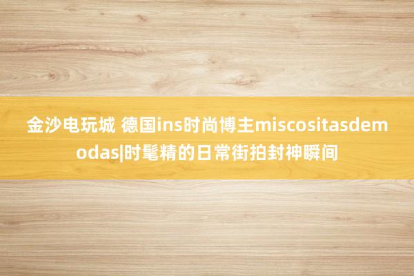 金沙电玩城 德国ins时尚博主miscositasdemodas|时髦精的日常街拍封神瞬间