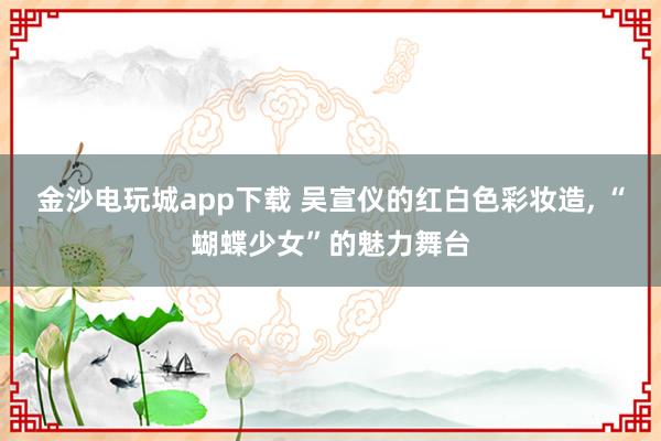 金沙电玩城app下载 吴宣仪的红白色彩妆造, “蝴蝶少女”的魅力舞台