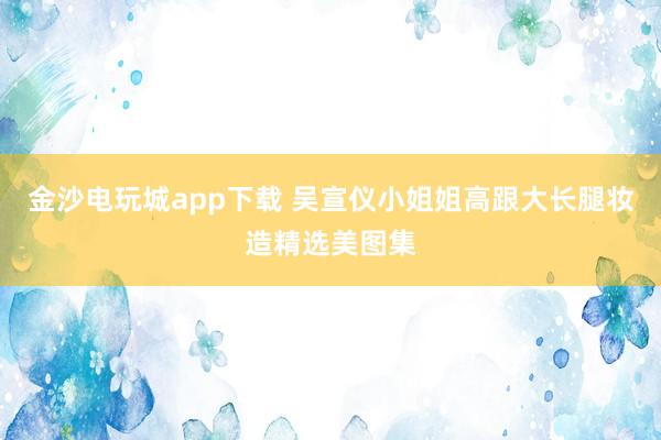 金沙电玩城app下载 吴宣仪小姐姐高跟大长腿妆造精选美图集