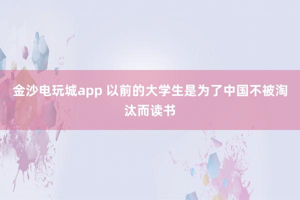 金沙电玩城app 以前的大学生是为了中国不被淘汰而读书