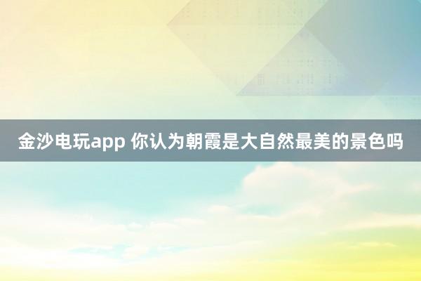金沙电玩app 你认为朝霞是大自然最美的景色吗