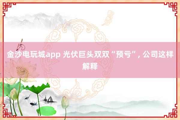 金沙电玩城app 光伏巨头双双“预亏”, 公司这样解释