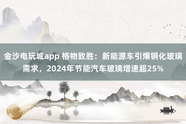 金沙电玩城app 格物致胜:新能源车引爆钢化玻璃需求,2024年节能汽车玻璃增速超25%