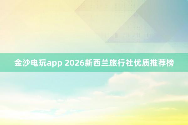 金沙电玩app 2026新西兰旅行社优质推荐榜