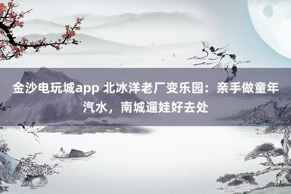 金沙电玩城app 北冰洋老厂变乐园:亲手做童年汽水,南城遛娃好去处