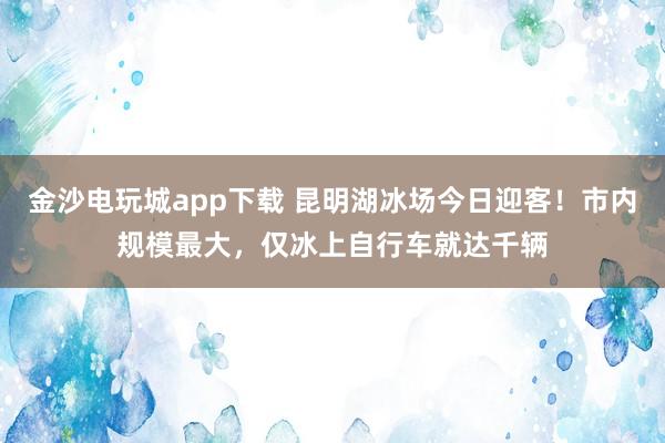 金沙电玩城app下载 昆明湖冰场今日迎客!市内规模最大,仅冰上自行车就达千辆