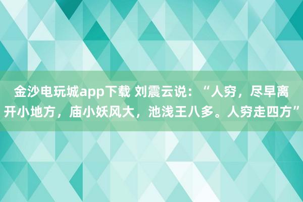 金沙电玩城app下载 刘震云说:“人穷,尽早离开小地方,庙小妖风大,池浅王八多。人穷走四方”