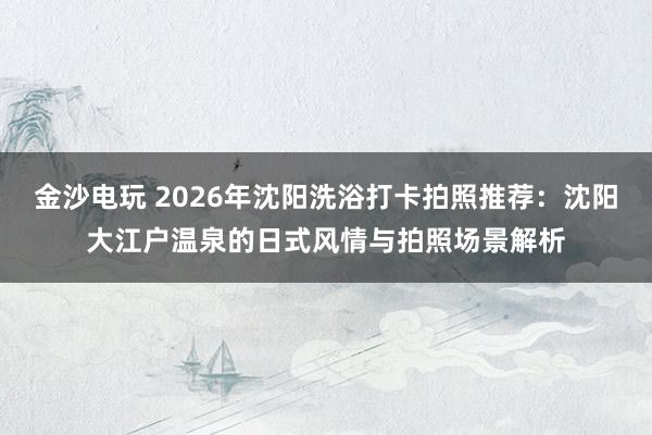 金沙电玩 2026年沈阳洗浴打卡拍照推荐:沈阳大江户温泉的日式风情与拍照场景解析