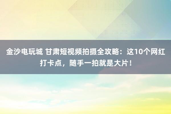 金沙电玩城 甘肃短视频拍摄全攻略:这10个网红打卡点,随手一拍就是大片!