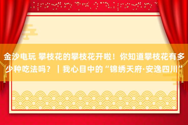 金沙电玩 攀枝花的攀枝花开啦！你知道攀枝花有多少种吃法吗？｜我心目中的“锦绣天府·安逸四川”