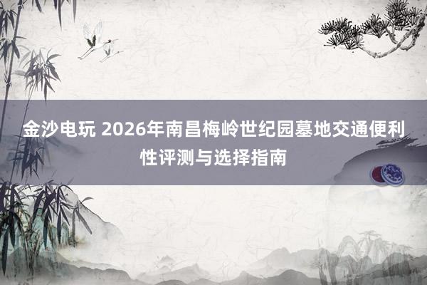 金沙电玩 2026年南昌梅岭世纪园墓地交通便利性评测与选择指南