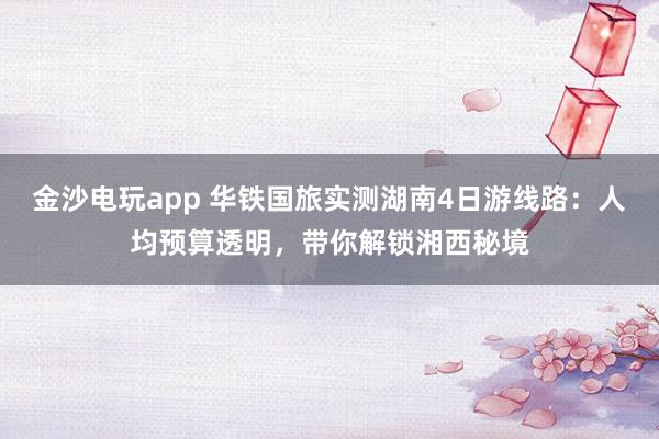 金沙电玩app 华铁国旅实测湖南4日游线路：人均预算透明，带你解锁湘西秘境