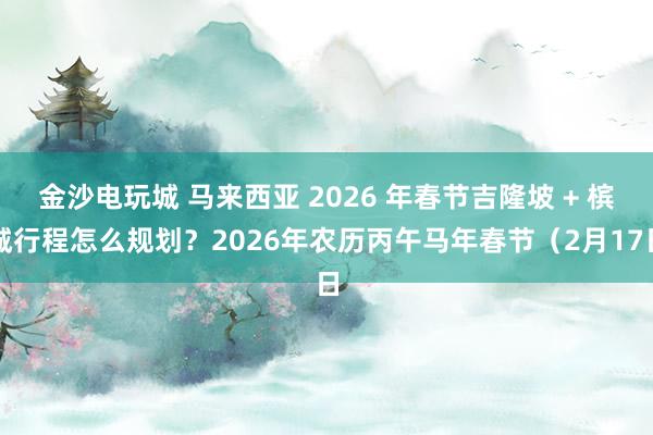 金沙电玩城 马来西亚 2026 年春节吉隆坡 + 槟城行程怎么规划？2026年农历丙午马年春节（2月17日
