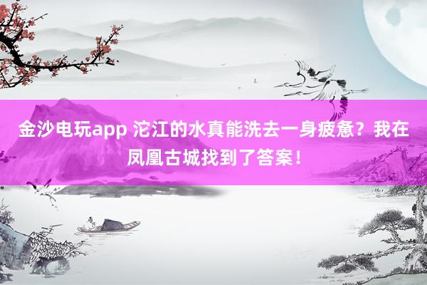 金沙电玩app 沱江的水真能洗去一身疲惫？我在凤凰古城找到了答案！