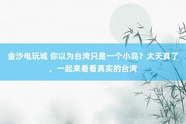 金沙电玩城 你以为台湾只是一个小岛?太天真了,一起来看看真实的台湾