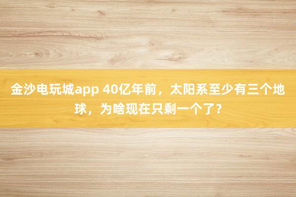 金沙电玩城app 40亿年前，太阳系至少有三个地球，为啥现在只剩一个了？