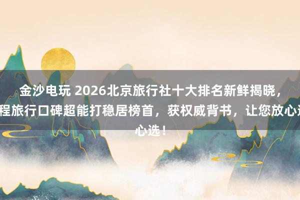 金沙电玩 2026北京旅行社十大排名新鲜揭晓,珈程旅行口碑超能打稳居榜首,获权威背书,让您放心选!