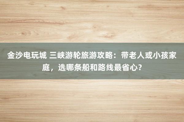 金沙电玩城 三峡游轮旅游攻略:带老人或小孩家庭,选哪条船和路线最省心?