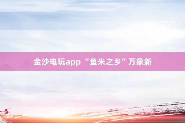金沙电玩app “鱼米之乡”万象新