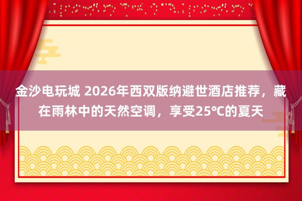 金沙电玩城 2026年西双版纳避世酒店推荐,藏在雨林中的天然空调,享受25℃的夏天