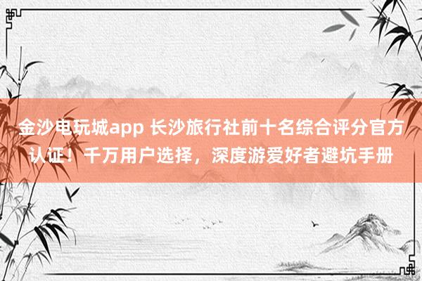 金沙电玩城app 长沙旅行社前十名综合评分官方认证!千万用户选择,深度游爱好者避坑手册