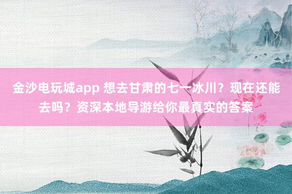金沙电玩城app 想去甘肃的七一冰川？现在还能去吗？资深本地导游给你最真实的答案
