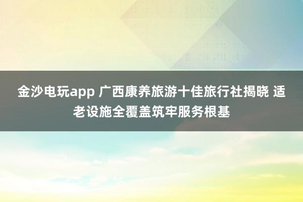 金沙电玩app 广西康养旅游十佳旅行社揭晓 适老设施全覆盖筑牢服务根基