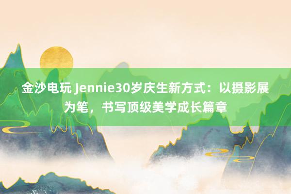 金沙电玩 Jennie30岁庆生新方式：以摄影展为笔，书写顶级美学成长篇章