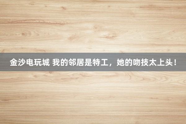 金沙电玩城 我的邻居是特工，她的吻技太上头！