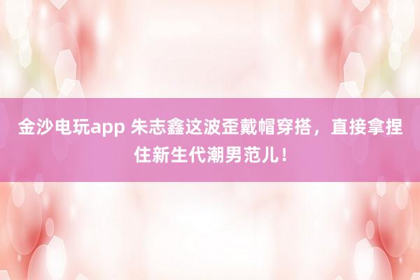 金沙电玩app 朱志鑫这波歪戴帽穿搭,直接拿捏住新生代潮男范儿!