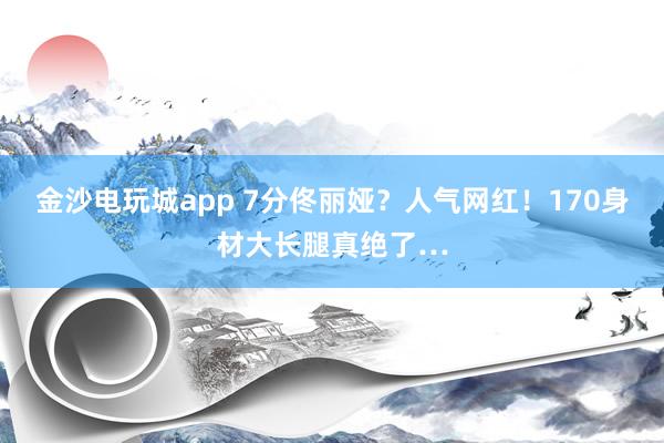 金沙电玩城app 7分佟丽娅？人气网红！170身材大长腿真绝了…